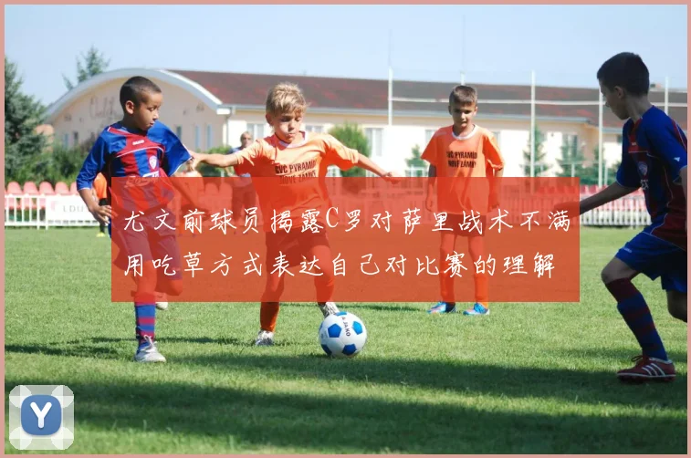 尤文前球员揭露C罗对萨里战术不满用吃草方式表达自己对比赛的理解