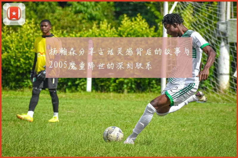 杨瀚森分享古话灵感背后的故事与2005魔童降世的深刻联系