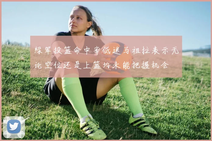绿军投篮命中率低迷马祖拉表示无论空位还是上篮均未能把握机会