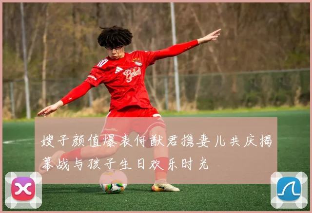 嫂子颜值爆表何猷君携妻儿共庆揭幕战与孩子生日欢乐时光