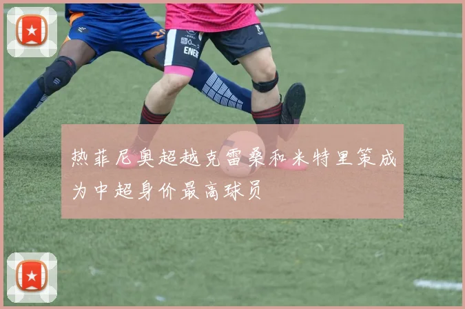 热菲尼奥超越克雷桑和米特里策成为中超身价最高球员