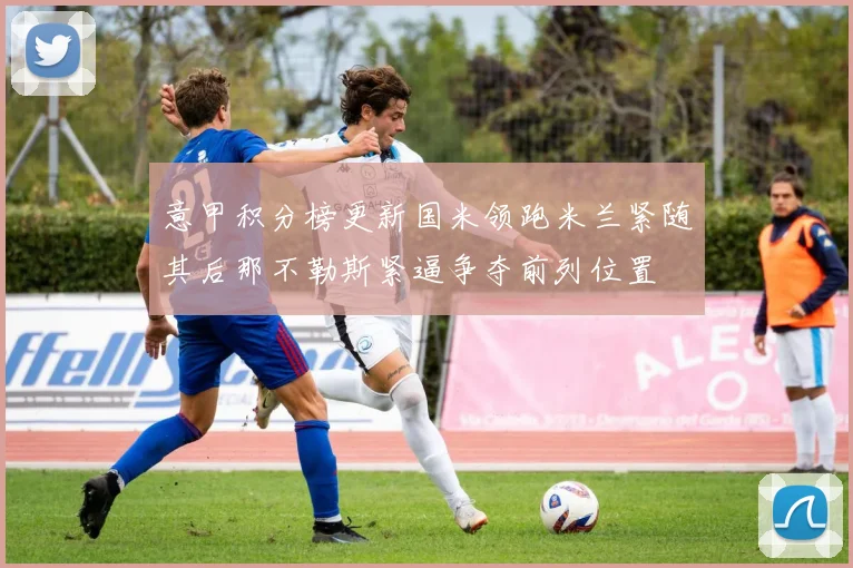 意甲积分榜更新国米领跑米兰紧随其后那不勒斯紧逼争夺前列位置