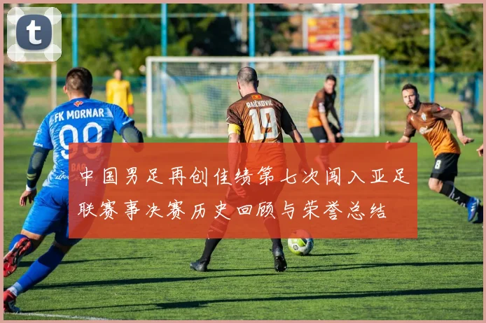 中国男足再创佳绩第七次闯入亚足联赛事决赛历史回顾与荣誉总结