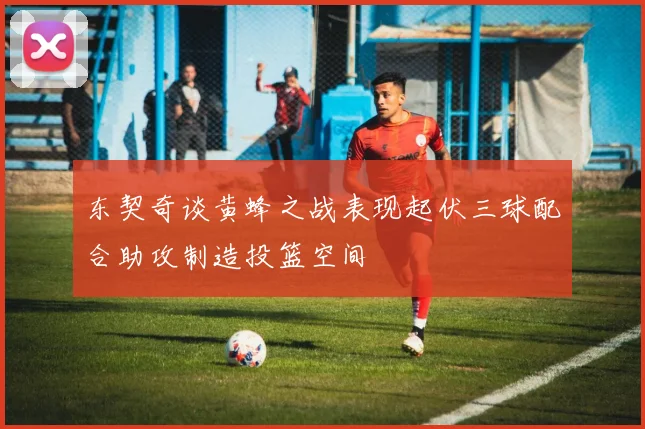 东契奇谈黄蜂之战表现起伏三球配合助攻制造投篮空间