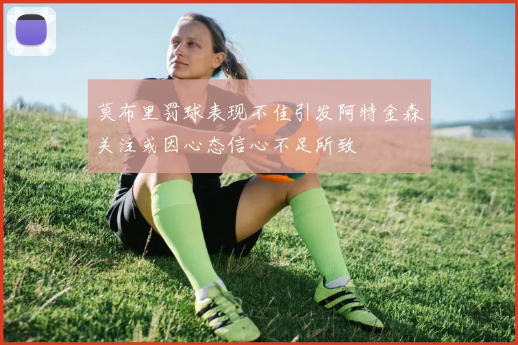 莫布里罚球表现不佳引发阿特金森关注或因心态信心不足所致