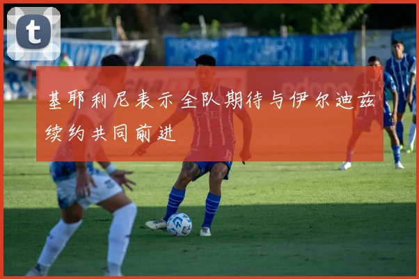 基耶利尼表示全队期待与伊尔迪兹续约共同前进