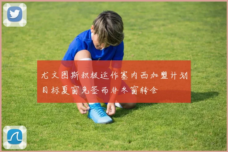 尤文图斯积极运作塞内西加盟计划目标夏窗免签而非冬窗转会