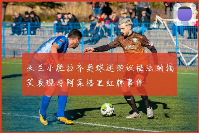 米兰小胜拉齐奥球迷热议福法纳搞笑表现与阿莱格里红牌事件