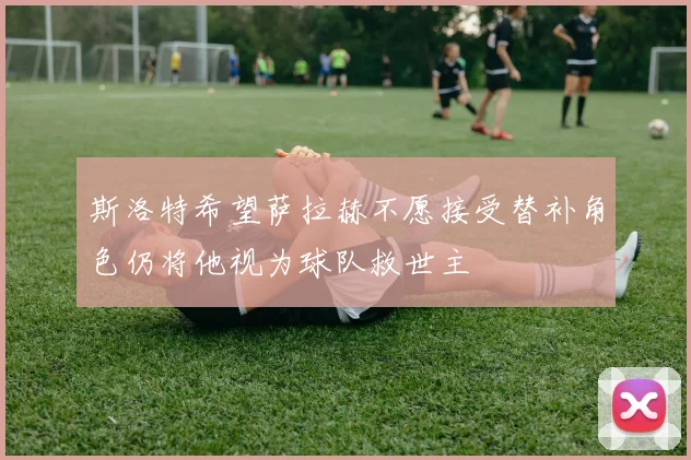 斯洛特希望萨拉赫不愿接受替补角色仍将他视为球队救世主