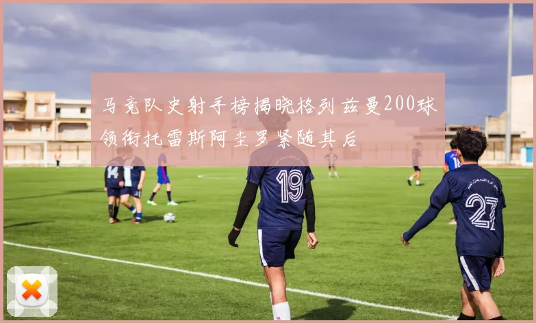 马竞队史射手榜揭晓格列兹曼200球领衔托雷斯阿圭罗紧随其后