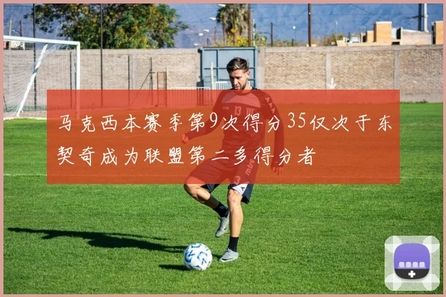 马克西本赛季第9次得分35仅次于东契奇成为联盟第二多得分者
