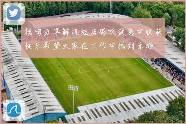 杨鸣分享解说经历感叹疲惫中收获快乐希望大家在工作中找到乐趣
