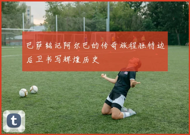 巴萨铭记阿尔巴的传奇旅程独特边后卫书写辉煌历史