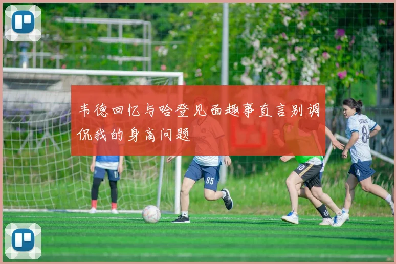 韦德回忆与哈登见面趣事直言别调侃我的身高问题