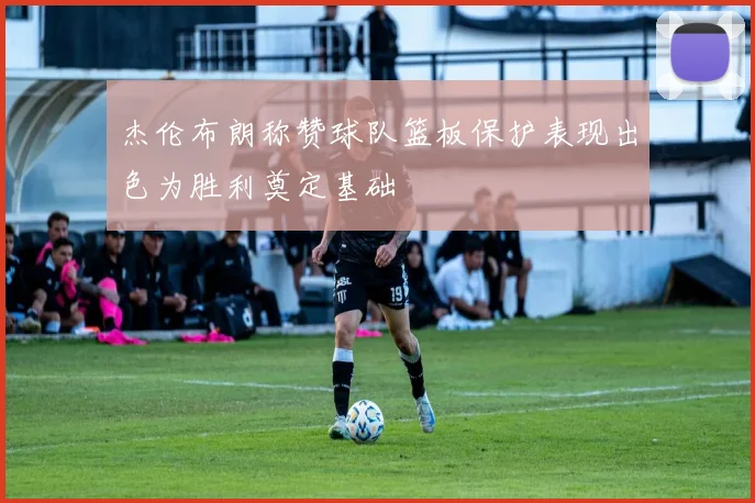 杰伦布朗称赞球队篮板保护表现出色为胜利奠定基础
