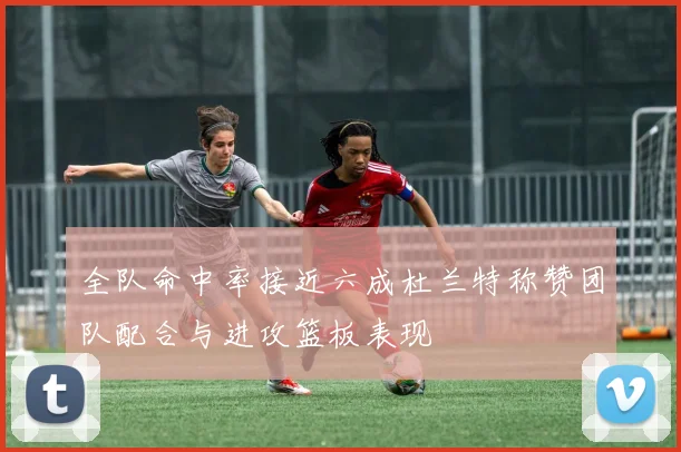 全队命中率接近六成杜兰特称赞团队配合与进攻篮板表现