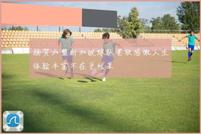 杨贺加盟新加坡球队港联感慨人生体验丰富不在乎结果