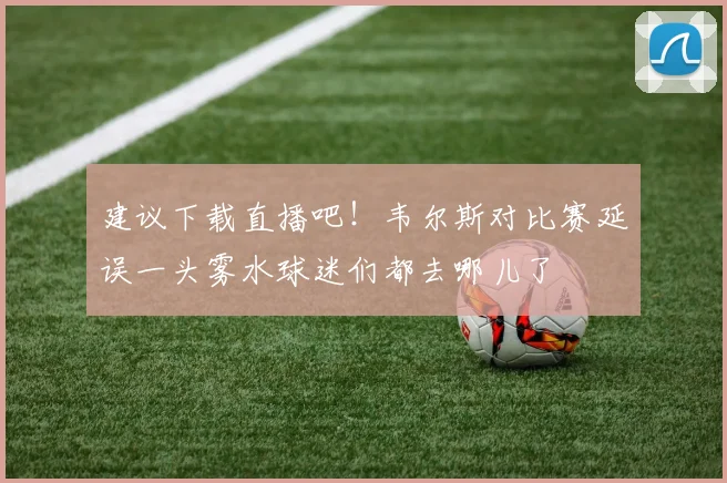 建议下载直播吧！韦尔斯对比赛延误一头雾水球迷们都去哪儿了