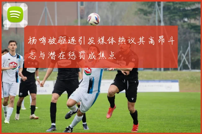 杨鸣被驱逐引发媒体热议其高昂斗志与潜在惩罚成焦点
