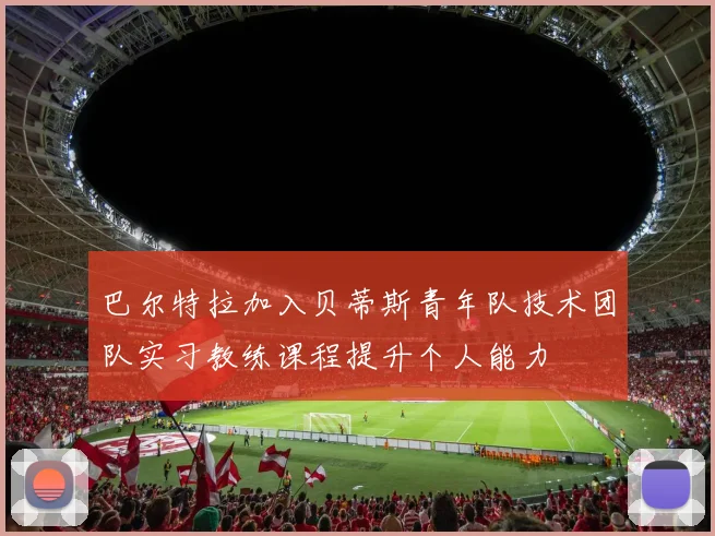 巴尔特拉加入贝蒂斯青年队技术团队实习教练课程提升个人能力