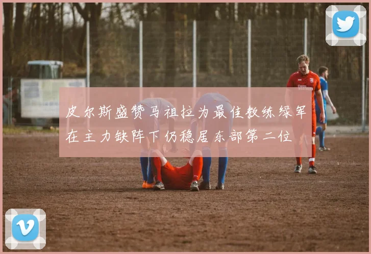 皮尔斯盛赞马祖拉为最佳教练绿军在主力缺阵下仍稳居东部第二位