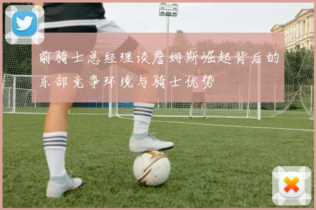 前骑士总经理谈詹姆斯崛起背后的东部竞争环境与骑士优势