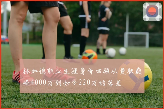 林加德职业生涯身价回顾从曼联巅峰4000万到如今220万的落差