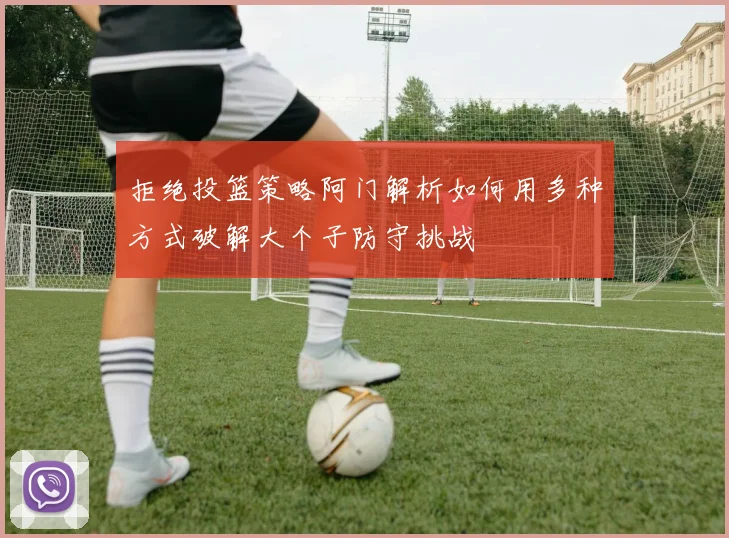 拒绝投篮策略阿门解析如何用多种方式破解大个子防守挑战